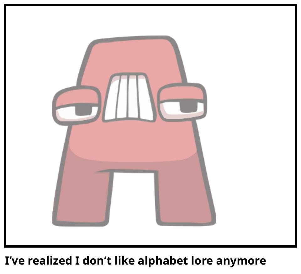 I’ve realized I don’t like alphabet lore anymo…